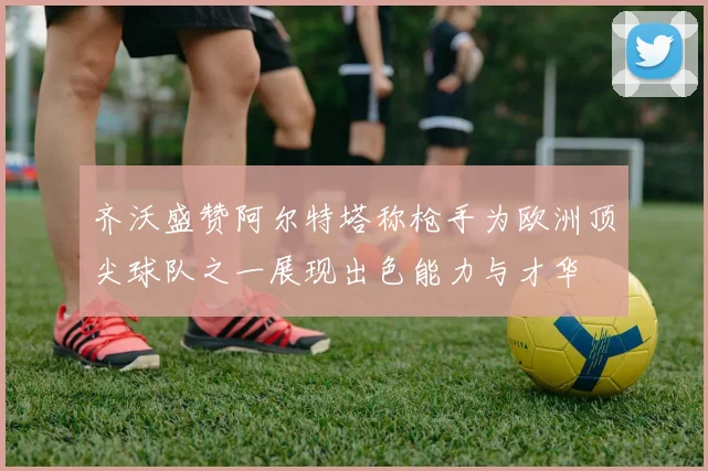 齐沃盛赞阿尔特塔称枪手为欧洲顶尖球队之一展现出色能力与才华