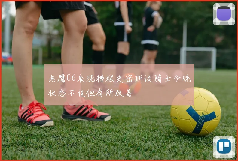 老鹰G6表现糟糕史密斯谈骑士今晚状态不佳但有所改善