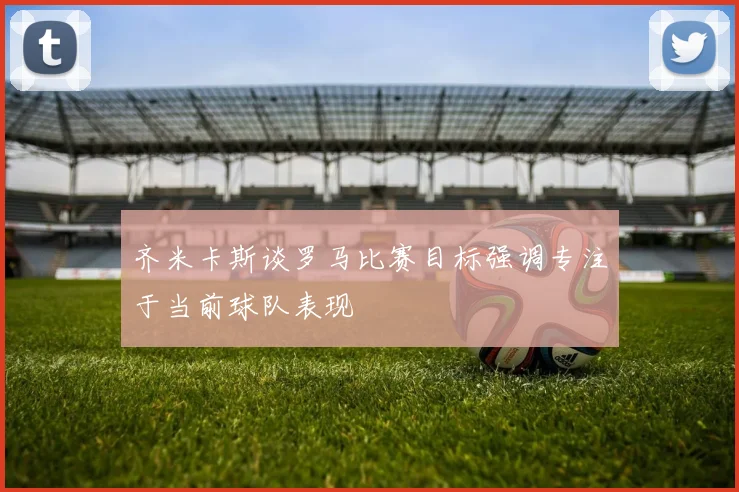 齐米卡斯谈罗马比赛目标强调专注于当前球队表现