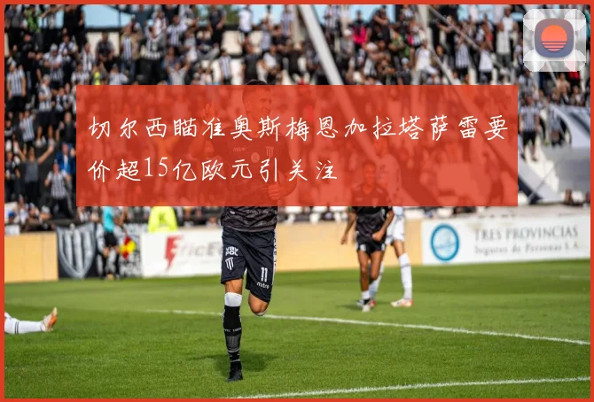 切尔西瞄准奥斯梅恩加拉塔萨雷要价超15亿欧元引关注