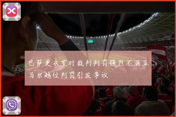 巴萨更衣室对裁判判罚强烈不满亚马尔越位判罚引发争议