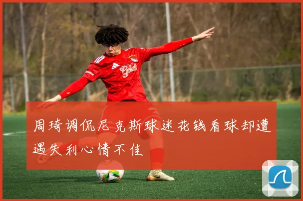 周琦调侃尼克斯球迷花钱看球却遭遇失利心情不佳