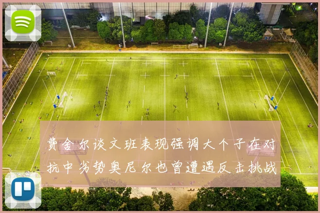 费舍尔谈文班表现强调大个子在对抗中劣势奥尼尔也曾遭遇反击挑战