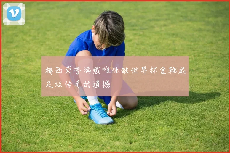 梅西荣誉满载唯独缺世界杯金靴成足坛传奇的遗憾