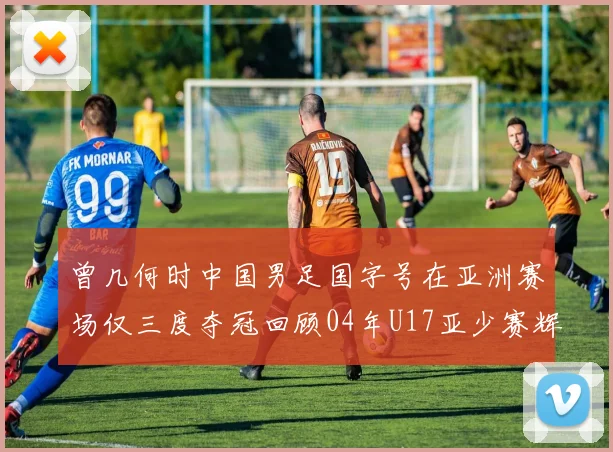 曾几何时中国男足国字号在亚洲赛场仅三度夺冠回顾04年U17亚少赛辉煌时刻