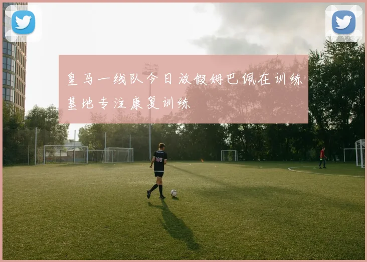 皇马一线队今日放假姆巴佩在训练基地专注康复训练