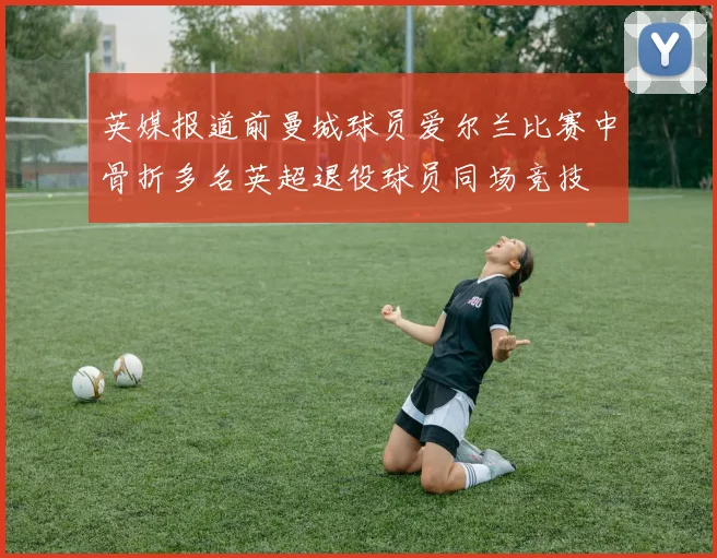 英媒报道前曼城球员爱尔兰比赛中骨折多名英超退役球员同场竞技