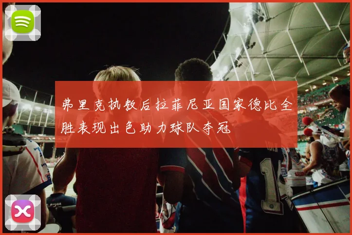 弗里克执教后拉菲尼亚国家德比全胜表现出色助力球队夺冠