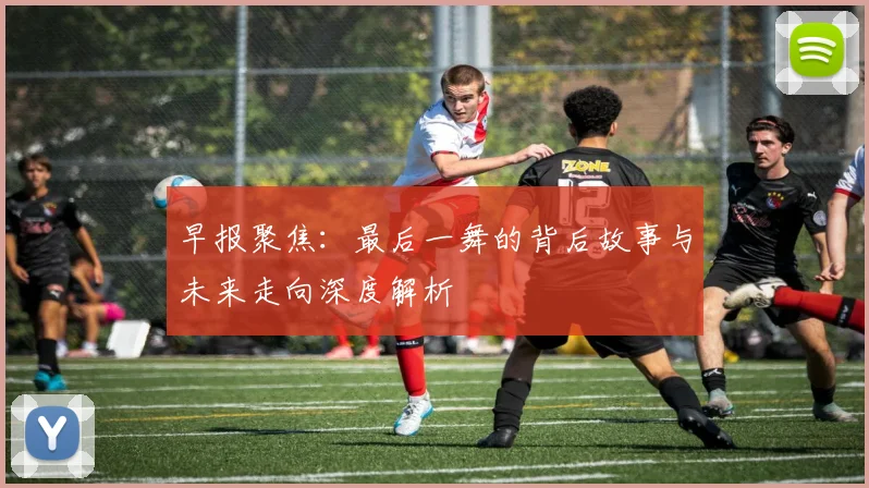 早报聚焦：最后一舞的背后故事与未来走向深度解析