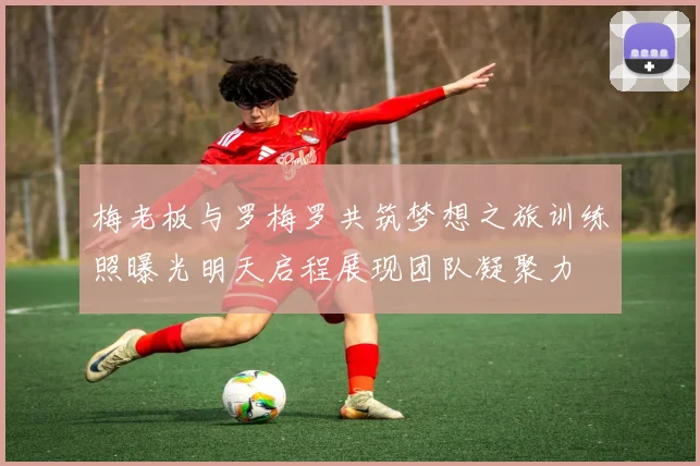 梅老板与罗梅罗共筑梦想之旅训练照曝光明天启程展现团队凝聚力