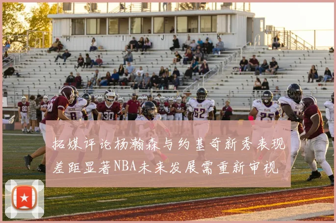 拓媒评论杨瀚森与约基奇新秀表现差距显著NBA未来发展需重新审视