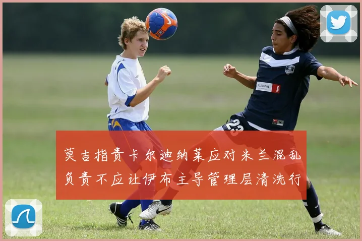 莫吉指责卡尔迪纳莱应对米兰混乱负责不应让伊布主导管理层清洗行动