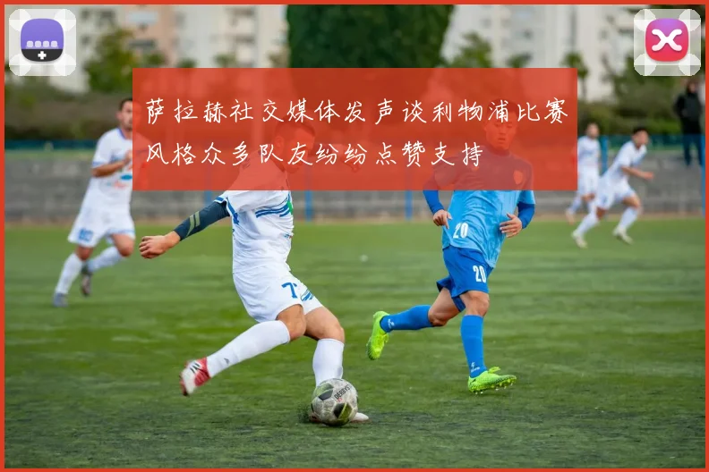 萨拉赫社交媒体发声谈利物浦比赛风格众多队友纷纷点赞支持