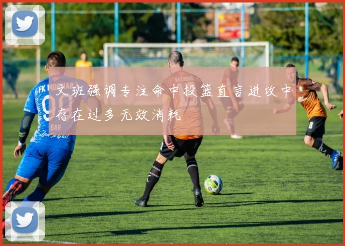 文班强调专注命中投篮直言进攻中存在过多无效消耗