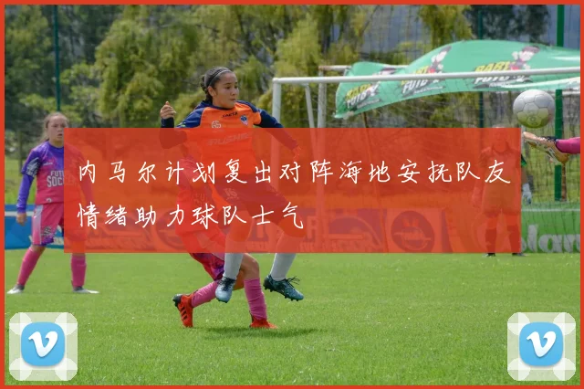 内马尔计划复出对阵海地安抚队友情绪助力球队士气