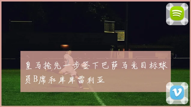 皇马抢先一步签下巴萨马竞目标球员B席和库库雷利亚