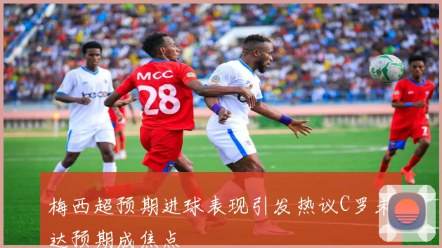 梅西超预期进球表现引发热议C罗未达预期成焦点