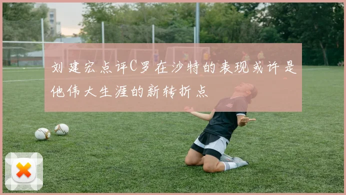 刘建宏点评C罗在沙特的表现或许是他伟大生涯的新转折点