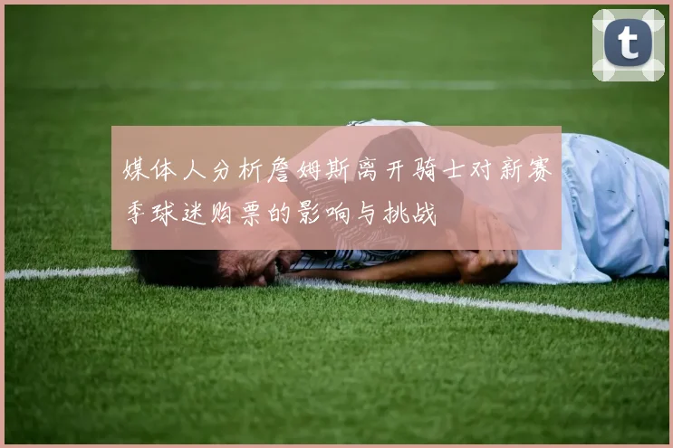 媒体人分析詹姆斯离开骑士对新赛季球迷购票的影响与挑战