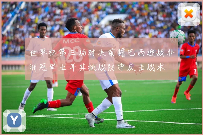 世界杯第三场对决前瞻巴西迎战非洲冠军土耳其挑战防守反击战术