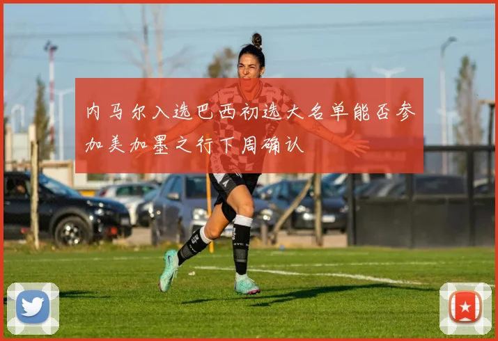 内马尔入选巴西初选大名单能否参加美加墨之行下周确认