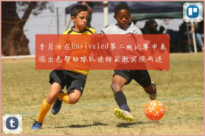 李月汝在Unrivaled第二轮比赛中表现出色帮助球队逆转获胜实现两连胜
